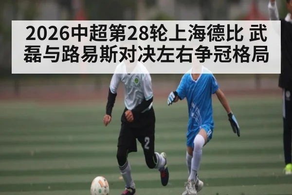 2026中超第28轮上海德比 武磊与路易斯对决左右争冠格局