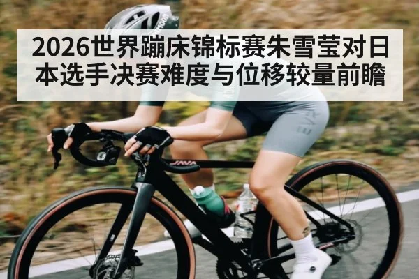 2026世界蹦床锦标赛朱雪莹对日本选手决赛难度与位移较量前瞻